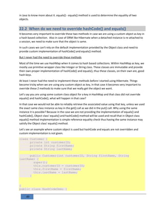 49
in Java to know more about it. equals() - equals() method is used to determine the equality of two
objects.
22.2 When do we need to override hashCode() and equals()
It becomes very important to override these two methods in case we are using a custom object as key in
a hash based collection. Also in case of ORM like Hibernate when a detached instance is re-attached to
a session, we need to make sure that the object is same.
In such cases we can't rely on the default implementation provided by the Object class and need to
provide custom implementation of hashCode() and equals() method.
But I never had the need to override these methods
Most of the time we use HashMap when it comes to hash based collections. Within HashMap as key, we
mostly use primitive wrapper class like Integer or String class. These classes are immutable and provide
their own proper implementation of hashCode() and equals(), thus these classes, on their own are, good
hash keys.
At least I never had the need to implement these methods before I started using Hibernate. Things
become tricky when we are using any custom object as key, in that case it becomes very important to
override these 2 methods to make sure that we really get the object we want.
Let's say you are using some custom class object for a key in HashMap and that class did not override
equals() and hashCode(), what will happen in that case?
In that case we would not be able to reliably retrieve the associated value using that key, unless we used
the exact same class instance as key in the get() call as we did in the put() call. Why using the same
instance it is possible? Because in the case we are not providing the implementation of equals() and
hashCode(), Object class' equals() and hashCode() method will be used and recall that in Object class
equals() method implementation is simple reference equality check thus having the same instance may
satisfy the Object class' equals() method.
Let's see an example where custom object is used but hashCode and equals are not overridden and
custom implementation is not given.
class Customer {
private int customerID;
private String firstName;
private String lastName;
public Customer(int customerID, String firstName, String
lastName) {
super();
this.customerID = customerID;
this.firstName = firstName;
this.lastName = lastName;
}
}
public class HashCodeDemo {
 