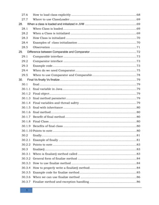 5
27.6 How to load class explicitly ........................................................................68
27.7 Where to use ClassLoader..........................................................................69
28. When a class is loaded and initialized in JVM .........................................................69
28.1 When Class is loaded .................................................................................69
28.2 When a Class is initialized .........................................................................69
28.3 How Class is initialized ..............................................................................70
28.4 Examples of class initialization .................................................................70
28.5 Observation ...............................................................................................71
29. Difference between Comparable and Comparator ...................................................72
29.1 Comparable interface.................................................................................73
29.2 Comparator interface .................................................................................73
29.3 Example code.............................................................................................73
29.4 When do we need Comparator....................................................................75
29.5 When to use Comparator and Comparable.................................................78
30. Final Vs finally Vs finalize.....................................................................................79
30.1 final ...........................................................................................................79
30.1.1 final variable in Java..................................................................................79
30.1.2 Final object................................................................................................79
30.1.3 final method parameter..............................................................................79
30.1.4 Final variables and thread safety ...............................................................79
30.1.5 final with inheritance .................................................................................80
30.1.6 final method...............................................................................................80
30.1.7 Benefit of final method...............................................................................80
30.1.8 Final Class.................................................................................................80
30.1.9 Benefits of final class .................................................................................80
30.1.10 Points to note.............................................................................................80
30.2 finally.........................................................................................................81
30.2.1 Example of finally ......................................................................................81
30.2.2 Points to note.............................................................................................83
30.3 finalize() .....................................................................................................83
30.3.1 When is finalize() method called .................................................................83
30.3.2 General form of finalize method .................................................................84
30.3.3 How to use finalize method ........................................................................84
30.3.4 How to properly write a finalize() method....................................................84
30.3.5 Example code for finalize method...............................................................85
30.3.6 When we can use finalize method ..............................................................86
30.3.7 Finalize method and exception handling ....................................................86
 
