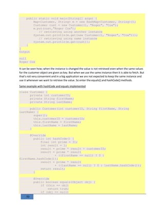50
public static void main(String[] args) {
Map<Customer, String> m = new HashMap<Customer, String>();
Customer cust = new Customer(1, "Roger", "Cox");
m.put(cust,"Roger Cox");
// retrieving using another instance
System.out.println(m.get(new Customer(1, "Roger", "Cox")));
// retrieving using same instance
System.out.println(m.get(cust));
}
}
Output
null
Roger Cox
It can be seen how; when the instance is changed the value is not retrieved even when the same values
for the customer object are given as key. But when we use the same instance then it is able to fetch. But
that's not very convenient and in a big application we are not expected to keep the same instance and
use it whenever we want to retrieve the value. So enter the equals() and hashCode() methods.
Same example with hashCode and equals implemented
class Customer {
private int customerID;
private String firstName;
private String lastName;
public Customer(int customerID, String firstName, String
lastName) {
super();
this.customerID = customerID;
this.firstName = firstName;
this.lastName = lastName;
}
@Override
public int hashCode() {
final int prime = 31;
int result = 1;
result = prime * result + customerID;
result = prime * result
+ ((firstName == null) ? 0 :
firstName.hashCode());
result = prime * result
+ ((lastName == null) ? 0 : lastName.hashCode());
return result;
}
@Override
public boolean equals(Object obj) {
if (this == obj)
return true;
if (obj == null)
 