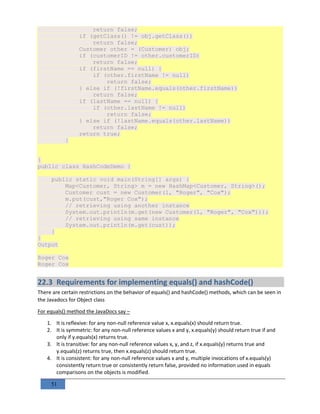 51
return false;
if (getClass() != obj.getClass())
return false;
Customer other = (Customer) obj;
if (customerID != other.customerID)
return false;
if (firstName == null) {
if (other.firstName != null)
return false;
} else if (!firstName.equals(other.firstName))
return false;
if (lastName == null) {
if (other.lastName != null)
return false;
} else if (!lastName.equals(other.lastName))
return false;
return true;
}
}
public class HashCodeDemo {
public static void main(String[] args) {
Map<Customer, String> m = new HashMap<Customer, String>();
Customer cust = new Customer(1, "Roger", "Cox");
m.put(cust,"Roger Cox");
// retrieving using another instance
System.out.println(m.get(new Customer(1, "Roger", "Cox")));
// retrieving using same instance
System.out.println(m.get(cust));
}
}
Output
Roger Cox
Roger Cox
22.3 Requirements for implementing equals() and hashCode()
There are certain restrictions on the behavior of equals() and hashCode() methods, which can be seen in
the Javadocs for Object class
For equals() method the JavaDocs say –
1. It is reflexive: for any non-null reference value x, x.equals(x) should return true.
2. It is symmetric: for any non-null reference values x and y, x.equals(y) should return true if and
only if y.equals(x) returns true.
3. It is transitive: for any non-null reference values x, y, and z, if x.equals(y) returns true and
y.equals(z) returns true, then x.equals(z) should return true.
4. It is consistent: for any non-null reference values x and y, multiple invocations of x.equals(y)
consistently return true or consistently return false, provided no information used in equals
comparisons on the objects is modified.
 