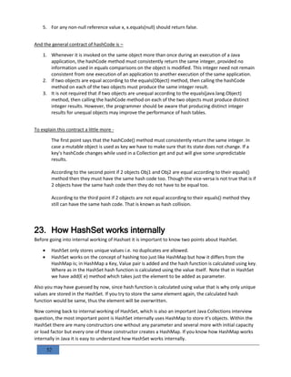 52
5. For any non-null reference value x, x.equals(null) should return false.
And the general contract of hashCode is –
1. Whenever it is invoked on the same object more than once during an execution of a Java
application, the hashCode method must consistently return the same integer, provided no
information used in equals comparisons on the object is modified. This integer need not remain
consistent from one execution of an application to another execution of the same application.
2. If two objects are equal according to the equals(Object) method, then calling the hashCode
method on each of the two objects must produce the same integer result.
3. It is not required that if two objects are unequal according to the equals(java.lang.Object)
method, then calling the hashCode method on each of the two objects must produce distinct
integer results. However, the programmer should be aware that producing distinct integer
results for unequal objects may improve the performance of hash tables.
To explain this contract a little more -
The first point says that the hashCode() method must consistently return the same integer. In
case a mutable object is used as key we have to make sure that its state does not change. If a
key's hashCode changes while used in a Collection get and put will give some unpredictable
results.
According to the second point if 2 objects Obj1 and Obj2 are equal according to their equals()
method then they must have the same hash code too. Though the vice-versa is not true that is if
2 objects have the same hash code then they do not have to be equal too.
According to the third point if 2 objects are not equal according to their equals() method they
still can have the same hash code. That is known as hash collision.
23. How HashSet works internally
Before going into internal working of Hashset it is important to know two points about HashSet.
 HashSet only stores unique values i.e. no duplicates are allowed.
 HashSet works on the concept of hashing too just like HashMap but how it differs from the
HashMap is; in HashMap a Key, Value pair is added and the hash function is calculated using key.
Where as in the HashSet hash function is calculated using the value itself. Note that in HashSet
we have add(E e) method which takes just the element to be added as parameter.
Also you may have guessed by now, since hash function is calculated using value that is why only unique
values are stored in the HashSet. If you try to store the same element again, the calculated hash
function would be same, thus the element will be overwritten.
Now coming back to internal working of HashSet, which is also an important Java Collections interview
question, the most important point is HashSet internally uses HashMap to store it's objects. Within the
HashSet there are many constructors one without any parameter and several more with initial capacity
or load factor but every one of these constructor creates a HashMap. If you know how HashMap works
internally in Java it is easy to understand how HashSet works internally.
 