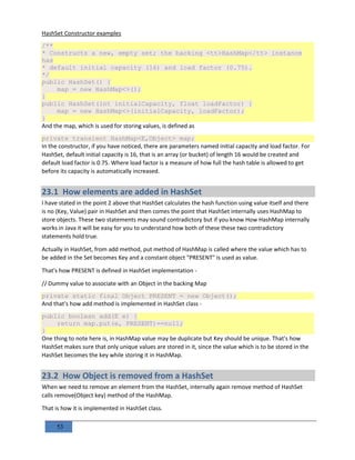 53
HashSet Constructor examples
/**
* Constructs a new, empty set; the backing <tt>HashMap</tt> instance
has
* default initial capacity (16) and load factor (0.75).
*/
public HashSet() {
map = new HashMap<>();
}
public HashSet(int initialCapacity, float loadFactor) {
map = new HashMap<>(initialCapacity, loadFactor);
}
And the map, which is used for storing values, is defined as
private transient HashMap<E,Object> map;
In the constructor, if you have noticed, there are parameters named initial capacity and load factor. For
HashSet, default initial capacity is 16, that is an array (or bucket) of length 16 would be created and
default load factor is 0.75. Where load factor is a measure of how full the hash table is allowed to get
before its capacity is automatically increased.
23.1 How elements are added in HashSet
I have stated in the point 2 above that HashSet calculates the hash function using value itself and there
is no (Key, Value) pair in HashSet and then comes the point that HashSet internally uses HashMap to
store objects. These two statements may sound contradictory but if you know How HashMap internally
works in Java it will be easy for you to understand how both of these these two contradictory
statements hold true.
Actually in HashSet, from add method, put method of HashMap is called where the value which has to
be added in the Set becomes Key and a constant object "PRESENT" is used as value.
That's how PRESENT is defined in HashSet implementation -
// Dummy value to associate with an Object in the backing Map
private static final Object PRESENT = new Object();
And that's how add method is implemented in HashSet class -
public boolean add(E e) {
return map.put(e, PRESENT)==null;
}
One thing to note here is, in HashMap value may be duplicate but Key should be unique. That's how
HashSet makes sure that only unique values are stored in it, since the value which is to be stored in the
HashSet becomes the key while storing it in HashMap.
23.2 How Object is removed from a HashSet
When we need to remove an element from the HashSet, internally again remove method of HashSet
calls remove(Object key) method of the HashMap.
That is how it is implemented in HashSet class.
 