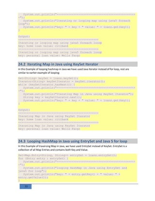 55
System.out.println("-----------------------------------------------
-");
System.out.println("Iterating or looping map using java5 foreach
loop");
System.out.println("key: " + key + " value: " + loans.get(key));
}
Output:
------------------------------------------------
Iterating or looping map using java5 foreach looop
key: home loan value: citibank
------------------------------------------------
Iterating or looping map using java5 foreach looop
key: personal loan value: Wells Fargo
24.2 Iterating Map in Java using KeySet Iterator
In this Example of looping hashmap in Java we have used Java Iterator instead of for loop, rest are
similar to earlier example of looping:
Set<String> keySet = loans.keySet();
Iterator<String> keySetIterator = keySet.iterator();
while (keySetIterator.hasNext()) {
System.out.println("-----------------------------------------------
-");
System.out.println("Iterating Map in Java using KeySet Iterator");
String key = keySetIterator.next();
System.out.println("key: " + key + " value: " + loans.get(key));
}
Output:
------------------------------------------------
Iterating Map in Java using KeySet Iterator
key: home loan value: citibank
------------------------------------------------
Iterating Map in Java using KeySet Iterator
key: personal loan value: Wells Fargo
24.3 Looping HashMap in Java using EntrySet and Java 5 for loop
In this Example of traversing Map in Java, we have used EntrySet instead of KeySet. EntrySet is a
collection of all Map Entries and contains both Key and Value.
Set<Map.Entry<String, String>> entrySet = loans.entrySet();
for (Entry entry : entrySet) {
System.out.println("-----------------------------------------------
-");
System.out.println("looping HashMap in Java using EntrySet and
java5 for loop");
System.out.println("key: " + entry.getKey() + " value: " +
entry.getValue());
}
 
