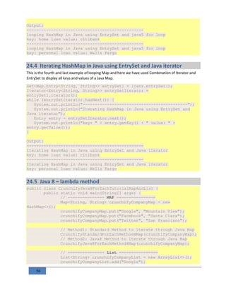 56
Output:
------------------------------------------------
looping HashMap in Java using EntrySet and java5 for loop
key: home loan value: citibank
------------------------------------------------
looping HashMap in Java using EntrySet and java5 for loop
key: personal loan value: Wells Fargo
24.4 Iterating HashMap in Java using EntrySet and Java iterator
This is the fourth and last example of looping Map and here we have used Combination of Iterator and
EntrySet to display all keys and values of a Java Map.
Set<Map.Entry<String, String>> entrySet1 = loans.entrySet();
Iterator<Entry<String, String>> entrySetIterator =
entrySet1.iterator();
while (entrySetIterator.hasNext()) {
System.out.println("-------------------------------------------");
System.out.println("Iterating HashMap in Java using EntrySet and
Java iterator");
Entry entry = entrySetIterator.next();
System.out.println("key: " + entry.getKey() + " value: " +
entry.getValue());
}
Output:
------------------------------------------------
Iterating HashMap in Java using EntrySet and Java iterator
key: home loan value: citibank
------------------------------------------------
Iterating HashMap in Java using EntrySet and Java iterator
key: personal loan value: Wells Fargo
24.5 Java 8 – lambda method
public class CrunchifyJava8ForEachTutorialMapAndList {
public static void main(String[] args) {
// =============== MAP ================
Map<String, String> crunchifyCompanyMap = new
HashMap<>();
crunchifyCompanyMap.put("Google", "Mountain View");
crunchifyCompanyMap.put("Facebook", "Santa Clara");
crunchifyCompanyMap.put("Twitter", "San Francisco");
// Method1: Standard Method to iterate through Java Map
CrunchifyStandardForEachMethod4Map(crunchifyCompanyMap);
// Method2: Java8 Method to iterate through Java Map
CrunchifyJava8ForEachMethod4Map(crunchifyCompanyMap);
// =============== List ================
List<String> crunchifyCompanyList = new ArrayList<>();
crunchifyCompanyList.add("Google");
 