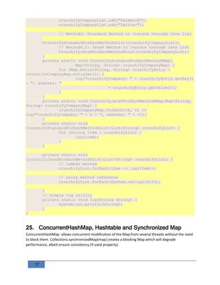 57
crunchifyCompanyList.add("Facebook");
crunchifyCompanyList.add("Twitter");
// Method3: Standard Method to iterate through Java List
CrunchifyStandardForEachMethod4List(crunchifyCompanyList);
// Method4,5: Java8 Method to iterate through Java List
CrunchifyJava8ForEachMethod4List(crunchifyCompanyList);
}
private static void CrunchifyStandardForEachMethod4Map(
Map<String, String> crunchifyCompanyMap) {
for (Map.Entry<String, String> crunchifyEntry :
crunchifyCompanyMap.entrySet()) {
log("crunchifyCompany: " + crunchifyEntry.getKey()
+ ", address: "
+ crunchifyEntry.getValue());
}
}
private static void CrunchifyJava8ForEachMethod4Map(Map<String,
String> crunchifyCompanyMap) {
crunchifyCompanyMap.forEach((k, v) ->
log("crunchifyCompany: " + k + ", address: " + v));
}
private static void
CrunchifyStandardForEachMethod4List(List<String> crunchifyList) {
for (String item : crunchifyList) {
log(item);
}
}
private static void
CrunchifyJava8ForEachMethod4List(List<String> crunchifyList) {
// lambda method
crunchifyList.forEach(item -> log(item));
// using method reference
crunchifyList.forEach(System.out::println);
}
// Simple log utility
private static void log(String string) {
System.out.println(string);
}
}
25. ConcurrentHashMap, Hashtable and Synchronized Map
ConcurrentHashMap allows concurrent modification of the Map from several threads without the need
to block them. Collections.synchronizedMap(map) creates a blocking Map which will degrade
performance, albeit ensure consistency (if used properly).
 