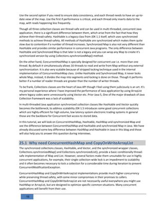 58
Use the second option if you need to ensure data consistency, and each thread needs to have an up-to-
date view of the map. Use the first if performance is critical, and each thread only inserts data to the
map, with reads happening less frequently.
Though all three collection classes are thread-safe and can be used in multi-threaded, concurrent Java
application, there is a significant difference between them, which arise from the fact that how they
achieve their thread-safety. Hashtable is a legacy class from JDK 1.1 itself, which uses synchronized
methods to achieve thread-safety. All methods of Hashtable are synchronized which makes them quite
slow due to contention if a number of thread increases. Synchronized Map is also not very different than
Hashtable and provides similar performance in concurrent Java programs. The only difference between
Hashtable and Synchronized Map is that later is not a legacy and you can wrap any Map to create it's
synchronized version by using Collections.synchronizedMap() method.
On the other hand, ConcurrentHashMap is specially designed for concurrent use i.e. more than one
thread. By default it simultaneously allows 16 threads to read and write from Map without any external
synchronization. It is also very scalable because of stripped locking technique used in the internal
implementation of ConcurrentHashMap class. Unlike Hashtable and Synchronized Map, it never locks
whole Map, instead, it divides the map into segments and locking is done on those. Though it performs
better if a number of reader threads are greater than the number of writer threads.
To be frank, Collections classes are the heart of Java API though I feel using them judiciously is an art. It's
my personal experience where I have improved the performance of Java application by using ArrayList
where legacy codes were unnecessarily using Vector etc. Prior Java 5, One of the major drawback of Java
Collection framework was a lack of scalability.
In multi-threaded Java application synchronized collection classes like Hashtable and Vector quickly
becomes the bottleneck; to address scalability JDK 1.5 introduces some good concurrent collections
which are highly efficient for high volume, low latency system electronic trading systems In general
those are the backbone for Concurrent fast access to stored data.
In this tutorial, we will look on ConcurrentHashMap, Hashtable, HashMap and synchronized Map and
see the difference between ConcurrentHashMap and Hashtable and synchronized Map in Java. We have
already discussed some key difference between HashMap and Hashtable in Java in this blog and those
will also help you to answer this question during interviews.
25.1 Why need ConcurrentHashMap and CopyOnWriteArrayList
The synchronized collections classes, Hashtable, and Vector, and the synchronized wrapper classes,
Collections.synchronizedMap() and Collections.synchronizedList(), provide a basic conditionally thread-
safe implementation of Map and List. However, several factors make them unsuitable for use in highly
concurrent applications, for example, their single collection-wide lock is an impediment to scalability
and it often becomes necessary to lock a collection for a considerable time during iteration to prevent
ConcurrentModificationException.
ConcurrentHashMap and CopyOnWriteArrayList implementations provide much higher concurrency
while preserving thread safety, with some minor compromises in their promises to callers.
ConcurrentHashMap and CopyOnWriteArrayList are not necessarily useful everywhere you might use
HashMap or ArrayList, but are designed to optimize specific common situations. Many concurrent
applications will benefit from their use.
 