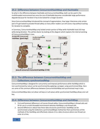 59
25.2 Difference between ConcurrentHashMap and Hashtable
So what is the difference between Hashtable and ConcurrentHashMap, both can be used in the
multithreaded environment but once the size of Hashtable becomes considerable large performance
degrade because for iteration it has to be locked for a longer duration.
Since ConcurrentHashMap introduced the concept of segmentation, how large it becomes only certain
part of it get locked to provide thread safety so many other readers can still access map without waiting
for iteration to complete.
In Summary, ConcurrentHashMap only locked certain portion of Map while Hashtable locks full map
while doing iteration. This will be clearer by looking at this diagram which explains the internal working
of ConcurrentHashMap in Java.
25.3 The difference between ConcurrentHashMap and
Collections.synchronizedMap
ConcurrentHashMap is designed for concurrency and improve performance while HashMap which is
non-synchronized by nature can be synchronized by applying a wrapper using synchronized Map. Here
are some of the common differences between ConcurrentHashMap and synchronized map in Java
ConcurrentHashMap does not allow null keys or null values while synchronized HashMap allows one null
key.
25.4 Difference between ConcurrentHashMap and HashMap
1. First and foremost difference is of course thread safety. ConcurrentHashMap is thread safe and
fit for use in a multi-threaded environment whereas HashMap is not thread safe.
2. Second difference is about how these data structures synchronize. HashMap can be
synchronized using the Collections.synchronizedMap() method but that synchronizes all the
methods of the HashMap and effectively reduces it to a data structure where one thread can
enter at a time.
 