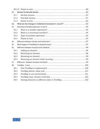 6
30.3.8 Points to note.............................................................................................86
31. fail-fast Vs fail-safe iterator...................................................................................86
31.1 fail-fast iterator..........................................................................................87
31.2 Fail Safe iterator ........................................................................................91
31.3 Points to note.............................................................................................92
32. What are the changes in Collections framework in Java 8? .......................................92
33. Overview of lambda expression in Java 8 ....................................................................93
33.1 What is a lambda expression?....................................................................93
33.2 What is a functional interface?...................................................................94
33.3 Type of Lambda expression........................................................................94
33.4 Points to note.............................................................................................97
34. Difference between iterator and ListIterator? ..............................................................97
35. What happens if HashMap has duplicate keys?.............................................................97
36. Difference between ArrayList and LinkedList................................................................98
36.1 Adding an element .....................................................................................98
36.2 Retrieving an element ................................................................................98
36.3 Removing an element.................................................................................99
36.4 Removing an element while iterating..........................................................99
37. Difference between ArrayList and Vector...................................................................99
38. TreeMap in Java ................................................................................................100
38.1 How TreeMap is implemented ..................................................................100
38.2 TreeMap doesn't allow null.......................................................................101
38.3 TreeMap is not synchronized....................................................................101
38.4 TreeMap class' iterator is fail-fast.............................................................102
38.5 Sorting elements in different order in TreeMap.........................................102
 