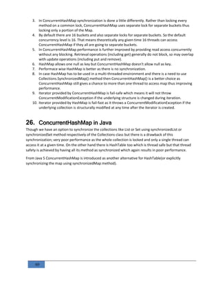 60
3. In ConcurrentHashMap synchronization is done a little differently. Rather than locking every
method on a common lock, ConcurrentHashMap uses separate lock for separate buckets thus
locking only a portion of the Map.
4. By default there are 16 buckets and also separate locks for separate buckets. So the default
concurrency level is 16. That means theoretically any given time 16 threads can access
ConcurrentHashMap if they all are going to separate buckets.
5. In ConcurrentHashMap performance is further improved by providing read access concurrently
without any blocking. Retrieval operations (including get) generally do not block, so may overlap
with update operations (including put and remove).
6. HashMap allows one null as key but ConcurrentHashMap doesn't allow null as key.
7. Performace wise HashMap is better as there is no synchronization.
8. In case HashMap has to be used in a multi-threaded environment and there is a need to use
Collections.SynchronizedMap() method then ConcurrentHashMap() is a better choice as
ConcurrentHashMap still gives a chance to more than one thread to access map thus improving
performance.
9. Iterator provided by ConcurrentHashMap is fail-safe which means it will not throw
ConcurrentModificationException if the underlying structure is changed during iteration.
10. Iterator provided by HashMap is fail-fast as it throws a ConcurrentModificationException if the
underlying collection is structurally modified at any time after the iterator is created.
26. ConcurrentHashMap in Java
Though we have an option to synchronize the collections like List or Set using synchronizedList or
synchronizedSet method respectively of the Collections class but there is a drawback of this
synchronization; very poor performance as the whole collection is locked and only a single thread can
access it at a given time. On the other hand there is HashTable too which is thread safe but that thread
safety is achieved by having all its method as synchronized which again results in poor performance.
From Java 5 ConcurrentHashMap is introduced as another alternative for HashTable(or explicitly
synchronizing the map using synchronizedMap method).
 