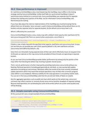 62
26.2 How performance is improved
As I said ConcurrentHashMap is also a hash based map like HashMap, how it differs is the locking
strategy used by ConcurrentHashMap. Unlike HashTable (or synchronized HashMap) it doesn't
synchronize every method on a common lock. ConcurrentHashMap uses separate lock for separate
buckets thus locking only a portion of the Map. Just for information ConcurrentHashMap uses
ReentrantLock for locking
If you have idea about the internal implementation of the HashMap you must be knowing that by
default there are 16 buckets. Same concept is used in ConcurrentHashMap and by default there are 16
buckets and also separate locks for separate buckets. So the default concurrency level is 16.
Which is effectively this constructor
ConcurrentHashMap() Creates a new, empty map with a default initial capacity (16), load factor (0.75)
and concurrencyLevel (16).There are several other constructors, one of them is
ConcurrentHashMap(int initialCapacity, float loadFactor, int
concurrencyLevel)
Creates a new, empty map with the specified initial capacity, load factor and concurrency level. So you
can see that you can provide your own initial capacity (default is 16), own load factor and also
concurrency level (Which by default is 16).
Since there are 16 buckets having separate locks of their own which effectively means at any given time
16 threads can operate on the map concurrently provided all these threads are operating on separate
buckets.
So you see how ConcurrentHashMap provides better performance by locking only the portion of the
map rather than blocking the whole map resulting in greater shared access.
That is not all, performance is further improved by providing read access concurrently without any
blocking. Retrieval operations (including get) generally do not block, so may overlap with update
operations (including put and remove). Retrievals reflect the results of the most recently completed
update operations which may mean that retrieval operations may not fetch the current/in-progress
value (Which is one drawback). Memory visibility for the read operations is ensured by volatile reads.
You can see in the ConcurrentHashMap code that the val and next fields of Node are volatile.
Also for aggregate operations such as putAll and clear which works on the whole map, concurrent
retrievals may reflect insertion or removal of only some entries (another drawback of separate locking).
Because read operations are not blocking but some of the writes (which are on the same bucket) may
still be blocking.
26.3 Simple example using ConcurrentHashMap
At this juncture let's see a simple example of ConcurrentHashMap.
public class CHMDemo {
public static void main(String[] args) {
// Creating ConcurrentHashMap
Map<String, String> cityTemperatureMap = new
ConcurrentHashMap<String, String>();
 