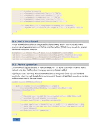63
// Storing elements
cityTemperatureMap.put("Delhi", "24");
cityTemperatureMap.put("Mumbai", "32");
//cityTemperatureMap.put(null, "26");
cityTemperatureMap.put("Chennai", "35");
cityTemperatureMap.put("Bangalore", "22" );
for (Map.Entry e : cityTemperatureMap.entrySet()) {
System.out.println(e.getKey() + " = " + e.getValue());
}
}
}
26.4 Null is not allowed
Though HashMap allows one null as key but ConcurrentHashMap doesn't allow null as key. In the
previous example you can uncomment the line which has null key. While trying to execute the program
it will throw null pointer exception.
Exception in thread "main" java.lang.NullPointerException
at java.util.concurrent.ConcurrentHashMap.putVal(Unknown Source)
at java.util.concurrent.ConcurrentHashMap.put(Unknown Source)
at org.netjs.prog.CHMDemo.main(CHMDemo.java:16)
26.5 Atomic operations
ConcurrentHashMap provides a lot of atomic methods, let's see it with an example how these atomic
methods help. Note that from Java 8 many new atomic methods are added.
Suppose you have a word Map that counts the frequency of every word where key is the word and
count is the value, in a multi-threaded environment, even if ConcurrentHashMap is used, there may be a
problem as described in the code snippet.
public class CHMAtomicDemo {
public static void main(String[] args) {
ConcurrentHashMap<String, Integer> wordMap = new
ConcurrentHashMap<>();
..
..
// Suppose one thread is interrupted after this line and
// another thread starts execution
Integer prevValue = wordMap.get(word);
Integer newValue = (prevValue == null ? 1 : prevValue + 1);
// Here the value may not be correct after the execution of
// both threads
wordMap.put(word, newValue);
}
 
