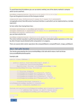 64
}
To avoid these kind of problems you can use atomic method, one of the atomic method is compute
which can be used here.
wordMap.compute(word, (k,v)-> v == null ? 1 : v + 1);
If you see the general structure of the Compute method
compute(K key, BiFunction<? super K,? super V,? extendsV>
remappingFunction) Here BiFunction functional interface is used which can be implemented as a lambda
expression.
So here rather than having these lines -
Integer prevValue = wordMap.get(word);
Integer newValue = (prevValue == null ? 1 : prevValue + 1);
wordMap.put(word, newValue);
you can have only this line
wordMap.compute(word, (k,v)-> v == null ? 1 : v + 1);
The entire method invocation is performed atomically. Some attempted update operations on this map
by other threads may be blocked while computation is in progress.
There are several other atomic operations like computeIfAbsent, computeIfPresent, merge, putIfAbsent.
26.6 Fail-safe iterator
The iterator generated by the ConcurrentHashMap is fail-safe which means it will not throw
ConcurrentModificationException.
Example code
public class CHMDemo {
public static void main(String[] args) {
// Creating ConcurrentHashMap
Map<String, String> cityTemperatureMap = new
ConcurrentHashMap<String, String>();
// Storing elements
cityTemperatureMap.put("Delhi", "24");
cityTemperatureMap.put("Mumbai", "32");
cityTemperatureMap.put("Chennai", "35");
cityTemperatureMap.put("Bangalore", "22" );
Iterator<String> iterator =
cityTemperatureMap.keySet().iterator();
while (iterator.hasNext()){
System.out.println(cityTemperatureMap.get(iterator.next()));
// adding new value, it won't throw error
cityTemperatureMap.put("Kolkata", "34");
}
}
 
