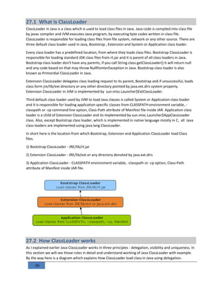 66
27.1 What is ClassLoader
ClassLoader in Java is a class which is used to load class files in Java. Java code is compiled into class file
by javac compiler and JVM executes Java program, by executing byte codes written in class file.
ClassLoader is responsible for loading class files from file system, network or any other source. There are
three default class loader used in Java, Bootstrap , Extension and System or Application class loader.
Every class loader has a predefined location, from where they loads class files. Bootstrap ClassLoader is
responsible for loading standard JDK class files from rt.jar and it is parent of all class loaders in Java.
Bootstrap class loader don't have any parents, if you call String.class.getClassLoader() it will return null
and any code based on that may throw NullPointerException in Java. Bootstrap class loader is also
known as Primordial ClassLoader in Java.
Extension ClassLoader delegates class loading request to its parent, Bootstrap and if unsuccessful, loads
class form jre/lib/ext directory or any other directory pointed by java.ext.dirs system property.
Extension ClassLoader in JVM is implemented by sun.misc.Launcher$ExtClassLoader.
Third default class loader used by JVM to load Java classes is called System or Application class loader
and it is responsible for loading application specific classes from CLASSPATH environment variable, -
classpath or -cp command line option, Class-Path attribute of Manifest file inside JAR. Application class
loader is a child of Extension ClassLoader and its implemented by sun.misc.Launcher$AppClassLoader
class. Also, except Bootstrap class loader, which is implemented in native language mostly in C, all Java
class loaders are implemented using java.lang.ClassLoader.
In short here is the location from which Bootstrap, Extension and Application ClassLoader load Class
files.
1) Bootstrap ClassLoader - JRE/lib/rt.jar
2) Extension ClassLoader - JRE/lib/ext or any directory denoted by java.ext.dirs
3) Application ClassLoader - CLASSPATH environment variable, -classpath or -cp option, Class-Path
attribute of Manifest inside JAR file.
27.2 How ClassLoader works
As I explained earlier Java ClassLoader works in three principles : delegation, visibility and uniqueness. In
this section we will see those rules in detail and understand working of Java ClassLoader with example.
By the way here is a diagram which explains How ClassLoader load class in Java using delegation.
 