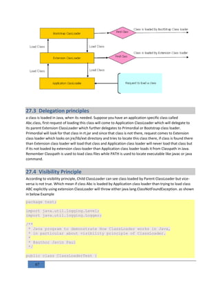 67
27.3 Delegation principles
a class is loaded in Java, when its needed. Suppose you have an application specific class called
Abc.class, first request of loading this class will come to Application ClassLoader which will delegate to
its parent Extension ClassLoader which further delegates to Primordial or Bootstrap class loader.
Primordial will look for that class in rt.jar and since that class is not there, request comes to Extension
class loader which looks on jre/lib/ext directory and tries to locate this class there, if class is found there
than Extension class loader will load that class and Application class loader will never load that class but
if its not loaded by extension class-loader than Application class loader loads it from Classpath in Java.
Remember Classpath is used to load class files while PATH is used to locate executable like javac or java
command.
27.4 Visibility Principle
According to visibility principle, Child ClassLoader can see class loaded by Parent ClassLoader but vice-
versa is not true. Which mean if class Abc is loaded by Application class loader than trying to load class
ABC explicitly using extension ClassLoader will throw either java.lang.ClassNotFoundException. as shown
in below Example
package test;
import java.util.logging.Level;
import java.util.logging.Logger;
/**
* Java program to demonstrate How ClassLoader works in Java,
* in particular about visibility principle of ClassLoader.
*
* @author Javin Paul
*/
public class ClassLoaderTest {
 