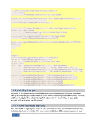 68
public static void main(String args[]) {
try {
//printing ClassLoader of this class
System.out.println("ClassLoaderTest.getClass().getClassLoader() : "
+
ClassLoaderTest.class.getClassLoader());
//trying to explicitly load this class again using
Extension class loader
Class.forName("test.ClassLoaderTest", true
,
ClassLoaderTest.class.getClassLoader().getParent());
} catch (ClassNotFoundException ex) {
Logger.getLogger(ClassLoaderTest.class.getName()).log(Level.SEVERE,
null, ex);
}
}
}
Output:
ClassLoaderTest.getClass().getClassLoader() :
sun.misc.Launcher$AppClassLoader@601bb1
16/08/2012 2:43:48 AM test.ClassLoaderTest main
SEVERE: null
java.lang.ClassNotFoundException: test.ClassLoaderTest
at java.net.URLClassLoader$1.run(URLClassLoader.java:202)
at java.security.AccessController.doPrivileged(Native Method)
at java.net.URLClassLoader.findClass(URLClassLoader.java:190)
at
sun.misc.Launcher$ExtClassLoader.findClass(Launcher.java:229)
at java.lang.ClassLoader.loadClass(ClassLoader.java:306)
at java.lang.ClassLoader.loadClass(ClassLoader.java:247)
at java.lang.Class.forName0(Native Method)
at java.lang.Class.forName(Class.java:247)
at test.ClassLoaderTest.main(ClassLoaderTest.java:29)
27.5 Visibility Principle
According to this principle a class loaded by Parent should not be loaded by Child ClassLoader again.
Though its completely possible to write class loader which violates Delegation and Uniqueness principles
and loads class by itself, its not something which is beneficial. You should follow all class loader
principle while writing your own ClassLoader.
27.6 How to load class explicitly
Java provides API to explicitly load a class by Class.forName(classname) and Class.forName(classname,
initialized, classloader), remember JDBC code which is used to load JDBC drives we have seen in Java
 