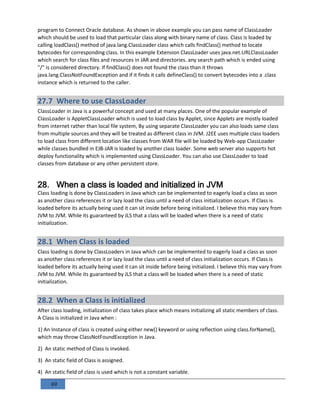 69
program to Connect Oracle database. As shown in above example you can pass name of ClassLoader
which should be used to load that particular class along with binary name of class. Class is loaded by
calling loadClass() method of java.lang.ClassLoader class which calls findClass() method to locate
bytecodes for corresponding class. In this example Extension ClassLoader uses java.net.URLClassLoader
which search for class files and resources in JAR and directories. any search path which is ended using
"/" is considered directory. If findClass() does not found the class than it throws
java.lang.ClassNotFoundException and if it finds it calls defineClass() to convert bytecodes into a .class
instance which is returned to the caller.
27.7 Where to use ClassLoader
ClassLoader in Java is a powerful concept and used at many places. One of the popular example of
ClassLoader is AppletClassLoader which is used to load class by Applet, since Applets are mostly loaded
from internet rather than local file system, By using separate ClassLoader you can also loads same class
from multiple sources and they will be treated as different class in JVM. J2EE uses multiple class loaders
to load class from different location like classes from WAR file will be loaded by Web-app ClassLoader
while classes bundled in EJB-JAR is loaded by another class loader. Some web server also supports hot
deploy functionality which is implemented using ClassLoader. You can also use ClassLoader to load
classes from database or any other persistent store.
28. When a class is loaded and initialized in JVM
Class loading is done by ClassLoaders in Java which can be implemented to eagerly load a class as soon
as another class references it or lazy load the class until a need of class initialization occurs. If Class is
loaded before its actually being used it can sit inside before being initialized. I believe this may vary from
JVM to JVM. While its guaranteed by JLS that a class will be loaded when there is a need of static
initialization.
28.1 When Class is loaded
Class loading is done by ClassLoaders in Java which can be implemented to eagerly load a class as soon
as another class references it or lazy load the class until a need of class initialization occurs. If Class is
loaded before its actually being used it can sit inside before being initialized. I believe this may vary from
JVM to JVM. While its guaranteed by JLS that a class will be loaded when there is a need of static
initialization.
28.2 When a Class is initialized
After class loading, initialization of class takes place which means initializing all static members of class.
A Class is initialized in Java when :
1) An Instance of class is created using either new() keyword or using reflection using class.forName(),
which may throw ClassNotFoundException in Java.
2) An static method of Class is invoked.
3) An static field of Class is assigned.
4) An static field of class is used which is not a constant variable.
 