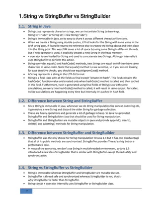 7
1.String vs StringBuffer vs StringBuilder
1.1. String in Java
 String class represents character strings, we can instantiate String by two ways.
String str = "abc"; or String str = new String ("abc");
 String is immutable in java, so its easy to share it across different threads or functions.
 When we create a String using double quotes, it first looks for the String with same value in the
JVM string pool, if found it returns the reference else it creates the String object and then place
it in the String pool. This way JVM saves a lot of space by using same String in different threads.
But if new operator is used, it explicitly creates a new String in the heap memory.
 + operator is overloaded for String and used to concatenate two Strings. Although internally it
uses StringBuffer to perform this action.
 String overrides equals() and hashCode() methods, two Strings are equal only if they have same
characters in same order. Note that equals() method is case sensitive, so if you are not looking
for case sensitive checks, you should use equalsIgnoreCase() method.
 A String represents a string in the UTF-16 format
 String is a final class with all the fields as final except “private int hash”. This field contains the
hashCode() function value and created only when hashCode() method is called and then cached
in this field. Furthermore, hash is generated using final fields of String class with some
calculations, so every time hashCode() method is called, it will result in same output. For caller,
its like calculations are happening every time but internally it’s cached in hash field.
1.2. Difference between String and StringBuffer
 Since String is immutable in java, whenever we do String manipulation like concat, substring etc,
it generates a new String and discard the older String for garbage collection.
 These are heavy operations and generate a lot of garbage in heap. So Java has provided
StringBuffer and StringBuilder class that should be used for String manipulation.
 StringBuffer and StringBuilder are mutable objects in java and provide append(), insert(),
delete() and substring() methods for String manipulation.
1.3. Difference between StringBuffer and StringBuilder
 StringBuffer was the only choice for String manipulation till Java 1.4 but it has one disadvantage
that all of its public methods are synchronized. StringBuffer provides Thread safety but on a
performance cost.
 In most of the scenarios, we don’t use String in multithreaded environment, so Java 1.5
introduced a new class StringBuilder that is similar with StringBuffer except thread safety and
synchronization.
1.4. String vs StringBuffer vs StringBuilder
 String is immutable whereas StringBuffer and StringBuider are mutable classes.
 StringBuffer is thread safe and synchronized whereas StringBuilder is not, that’s
why StringBuilder is faster than StringBuffer.
 String concat + operator internally uses StringBuffer or StringBuilder class.
 
