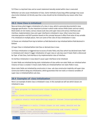 70
5) if Class is a top level class and an assert statement lexically nested within class is executed.
Reflection can also cause initialization of class. Some methods of java.lang.reflect package may cause
class to be initialized. JLS Strictly says that a class should not be initialized by any reason other than
above.
28.3 How Class is initialized
Now we know what triggers initialization of a class in Java, which is precisely documented in Java
language specification. Its also important to know in which order various fields (static and non static),
block (static an non static), various classes (sub class and super class) and various interfaces (sub
interface, implementation class and super interface) is initialized in Java. Infact many Core Java
interview question and SCJP question based on this concept because it affect final value of any variable
if its initialized on multiple places. Here are some of the rules of class initialization in Java:
1) Classes are initialized from top to bottom so field declared on top initialized before field declared in
bottom
2) Super Class is initialized before Sub Class or derived class in Java
3) If Class initialization is triggered due to access of static field, only Class which has declared static field
is initialized and it doesn't trigger initialization of super class or sub class even if static field is referenced
by Type of Sub Class, Sub Interface or by implementation class of interface.
4) interface initialization in Java doesn't cause super interfaces to be initialized.
5) static fields are initialized during static initialization of class while non static fields are initialized when
instance of class is created. It means static fields are initialized before non static fields in Java.
6)non static fields are initialized by constructors in Java. sub class constructor implicitly call super class
constructor before doing any initialization, which guarantees that non static or instance variables of
super class is initialized before sub class.
28.4 Examples of class initialization
Here is an example of when class is initialized in Java. In this example we will see which classes are
initialized in Java.
/**
* Java program to demonstrate class loading and initialization in
Java.
*/
public class ClassInitializationTest {
public static void main(String args[]) throws InterruptedException
{
NotUsed o = null; //this class is not used, should not be
initialized
Child t = new Child(); //initializing sub class, should
trigger super class initialization
System.out.println((Object)o == (Object)t);
 