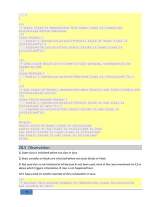 71
}
}
/**
* Super class to demonstrate that Super class is loaded and
initialized before Subclass.
*/
class Parent {
static { System.out.println("static block of Super class is
initialized"); }
{System.out.println("non static blocks in super class is
initialized");}
}
/**
* Java class which is not used in this program, consequently not
loaded by JVM
*/
class NotUsed {
static { System.out.println("NotUsed Class is initialized "); }
}
/**
* Sub class of Parent, demonstrate when exactly sub class loading and
initialization occurs.
*/
class Child extends Parent {
static { System.out.println("static block of Sub class is
initialized in Java "); }
{System.out.println("non static blocks in sub class is
initialized");}
}
Output:
static block of Super class is initialized
static block of Sub class is initialized in Java
non static blocks in super class is initialized
non static blocks in sub class is initialized
false
28.5 Observation
1) Super class is initialized before sub class in Java.
2) Static variables or blocks are initialized before non static blocks or fields.
3) Not used class is not initialized at all because its not been used, none of the cases mentioned on JLS or
above which triggers initialization of class is not happened here.
Let's have a look on another example of class initialization in Java:
/**
* Another Java program example to demonstrate class initialization
and loading in Java.
 