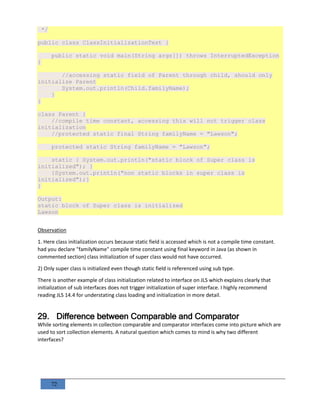 72
*/
public class ClassInitializationTest {
public static void main(String args[]) throws InterruptedException
{
//accessing static field of Parent through child, should only
initialize Parent
System.out.println(Child.familyName);
}
}
class Parent {
//compile time constant, accessing this will not trigger class
initialization
//protected static final String familyName = "Lawson";
protected static String familyName = "Lawson";
static { System.out.println("static block of Super class is
initialized"); }
{System.out.println("non static blocks in super class is
initialized");}
}
Output:
static block of Super class is initialized
Lawson
Observation
1. Here class initialization occurs because static field is accessed which is not a compile time constant.
had you declare "familyName" compile time constant using final keyword in Java (as shown in
commented section) class initialization of super class would not have occurred.
2) Only super class is initialized even though static field is referenced using sub type.
There is another example of class initialization related to interface on JLS which explains clearly that
initialization of sub interfaces does not trigger initialization of super interface. I highly recommend
reading JLS 14.4 for understating class loading and initialization in more detail.
29. Difference between Comparable and Comparator
While sorting elements in collection comparable and comparator interfaces come into picture which are
used to sort collection elements. A natural question which comes to mind is why two different
interfaces?
 