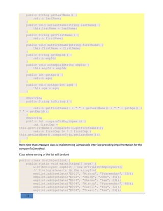 74
public String getLastName() {
return lastName;
}
public void setLastName(String lastName) {
this.lastName = lastName;
}
public String getFirstName() {
return firstName;
}
public void setFirstName(String firstName) {
this.firstName = firstName;
}
public String getEmpId() {
return empId;
}
public void setEmpId(String empId) {
this.empId = empId;
}
public int getAge() {
return age;
}
public void setAge(int age) {
this.age = age;
}
@Override
public String toString() {
return getFirstName() + " " + getLastName() + " " + getAge() +
" " + getEmpId();
}
@Override
public int compareTo(Employee o) {
int firstCmp =
this.getFirstName().compareTo(o.getFirstName());
return firstCmp != 0 ? firstCmp :
this.getLastName().compareTo(o.getLastName());
}
}
Here note that Employee class is implementing Comparable interface providing implementation for the
compareTo() method.
Class where sorting of the list will be done
public class SortObjectList {
public static void main(String[] args) {
List<Employee> empList = new ArrayList<Employee>();
// Storing elements in the arraylist
empList.add(getData("E001", "Mishra", "Pyaremohan", 35));
empList.add(getData("E002", "Smith", "John", 45));
empList.add(getData("E003", "Sharma", "Ram", 23));
empList.add(getData("E004", "Mishra", "Pyaremohan", 60));
empList.add(getData("E005", "Caroll", "Eva", 32));
empList.add(getData("E003", "Tiwari", "Ram", 23));
 