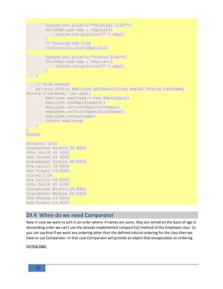 75
System.out.println("Original List");
for(Employee emp : empList){
System.out.println("" + emp);
}
// Sorting the list
Collections.sort(empList);
System.out.println("Sorted List");
for(Employee emp : empList){
System.out.println("" + emp);
}
}
// Stub method
private static Employee getData(String empId, String lastName,
String firstName, int age){
Employee employee = new Employee();
employee.setEmpId(empId);
employee.setLastName(lastName);
employee.setFirstName(firstName);
employee.setAge(age);
return employee;
}
}
Output
Original List
Pyaremohan Mishra 35 E001
John Smith 45 E002
Ram Sharma 23 E003
Pyaremohan Mishra 60 E004
Eva Caroll 32 E005
Ram Tiwari 23 E003
Sorted List
Eva Caroll 32 E005
John Smith 45 E002
Pyaremohan Mishra 35 E001
Pyaremohan Mishra 60 E004
Ram Sharma 23 E003
Ram Tiwari 23 E003
29.4 When do we need Comparator
Now in case we want to sort in an order where, if names are same, they are sorted on the basis of age in
descending order we can't use the already implemented compareTo() method of the Employee class. So
you can say that if we want any ordering other than the defined natural ordering for the class then we
have to use Comparator. In that case Comparator will provide an object that encapsulates an ordering.
Sorting logic
 