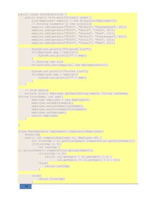 76
public class SortObjectList {
public static void main(String[] args) {
List<Employee> empList = new ArrayList<Employee>();
// Storing elements in the arraylist
empList.add(getData("E001", "Mishra", "Pyaremohan", 35));
empList.add(getData("E002", "Smith", "John", 45));
empList.add(getData("E003", "Sharma", "Ram", 23));
empList.add(getData("E004", "Mishra", "Pyaremohan", 60));
empList.add(getData("E005", "Caroll", "Eva", 32));
empList.add(getData("E003", "Tiwari", "Ram", 23));
System.out.println("Original List");
for(Employee emp : empList){
System.out.println("" + emp);
}
// Sorting the list
Collections.sort(empList, new MyComparator());
System.out.println("Sorted List");
for(Employee emp : empList){
System.out.println("" + emp);
}
}
// Stub method
private static Employee getData(String empId, String lastName,
String firstName, int age){
Employee employee = new Employee();
employee.setEmpId(empId);
employee.setLastName(lastName);
employee.setFirstName(firstName);
employee.setAge(age);
return employee;
}
}
class MyComparator implements Comparator<Employee>{
@Override
public int compare(Employee o1, Employee o2) {
int firstCmp = o1.getFirstName().compareTo(o2.getFirstName());
if(firstCmp == 0){
int lastCmp =
o1.getLastName().compareTo(o2.getLastName());
if(lastCmp == 0){
return (o2.getAge() < o1.getAge() ? -1 :
(o2.getAge() == o1.getAge() ? 0 : 1));
}else{
return lastCmp;
}
}else{
return firstCmp;
}
 