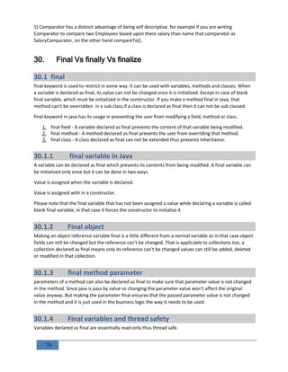 79
5) Comparator has a distinct advantage of being self descriptive for example if you are writing
Comparator to compare two Employees based upon there salary than name that comparator as
SalaryComparator, on the other hand compareTo().
30. Final Vs finally Vs finalize
30.1 final
final keyword is used to restrict in some way. It can be used with variables, methods and classes. When
a variable is declared as final, its value can not be changed once it is initialized. Except in case of blank
final variable, which must be initialized in the constructor. If you make a method final in Java, that
method can’t be overridden in a sub class.If a class is declared as final then it can not be sub classed.
final keyword in java has its usage in preventing the user from modifying a field, method or class.
1. final field - A variable declared as final prevents the content of that variable being modified.
2. final method - A method declared as final prevents the user from overriding that method.
3. final class - A class declared as final can not be extended thus prevents inheritance.
30.1.1 final variable in Java
A variable can be declared as final which prevents its contents from being modified. A final variable can
be initialized only once but it can be done in two ways.
Value is assigned when the variable is declared.
Value is assigned with in a constructor.
Please note that the final variable that has not been assigned a value while declaring a variable is called
blank final variable, in that case it forces the constructor to initialize it.
30.1.2 Final object
Making an object reference variable final is a little different from a normal variable as in that case object
fields can still be changed but the reference can't be changed. That is applicable to collections too, a
collection declared as final means only its reference can't be changed values can still be added, deleted
or modified in that collection.
30.1.3 final method parameter
parameters of a method can also be declared as final to make sure that parameter value is not changed
in the method. Since java is pass by value so changing the parameter value won't affect the original
value anyway. But making the parameter final ensures that the passed parameter value is not changed
in the method and it is just used in the business logic the way it needs to be used.
30.1.4 Final variables and thread safety
Variables declared as final are essentially read-only thus thread safe.
 