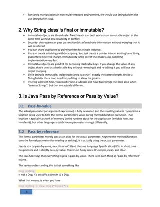 8
 For String manipulations in non-multi-threaded environment, we should use StringBuilder else
use StringBuffer class.
2. Why String class is final or immutable?
 Immutable objects are thread-safe. Two threads can both work on an immutable object at the
same time without any possibility of conflict.
 Security: the system can pass on sensitive bits of read-only information without worrying that it
will be altered
 You can share duplicates by pointing them to a single instance.
 You can create substrings without copying. You just create a pointer into an existing base String
guaranteed never to change. Immutability is the secret that makes Java substring
implementation very fast.
 Immutable objects are good fit for becoming Hashtable keys. If you change the value of any
object that is used as a hash table key without removing it and re-adding it you will lose the
object mapping.
 Since String is immutable, inside each String is a char[] exactly the correct length. Unlike a
StringBuilder there is no need for padding to allow for growth.
 If String were not final, you could create a subclass and have two strings that look alike when
"seen as Strings", but that are actually different.
3. Is Java Pass by Reference or Pass by Value?
3.1 Pass-by-value
The actual parameter (or argument expression) is fully evaluated and the resulting value is copied into a
location being used to hold the formal parameter's value during method/function execution. That
location is typically a chunk of memory on the runtime stack for the application (which is how Java
handles it), but other languages could choose parameter storage differently.
3.2 Pass-by-reference
The formal parameter merely acts as an alias for the actual parameter. Anytime the method/function
uses the formal parameter (for reading or writing), it is actually using the actual parameter.
Java is strictly pass-by-value, exactly as in C. Read the Java Language Specification (JLS). In short: Java
has pointers and is strictly pass-by-value. There's no funky rules. It's simple, clean, and clear.
The Java Spec says that everything in java is pass-by-value. There is no such thing as "pass-by-reference"
in java.
The key to understanding this is that something like
Dog myDog;
is not a Dog; it's actually a pointer to a Dog.
What that means, is when you have
Dog myDog = new Dog("Rover");
 