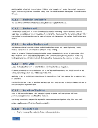 80
Also if any field is final it is ensured by the JVM that other threads can't access the partially constructed
object, thus making sure that final fields always have correct values when the object is available to other
threads.
30.1.5 final with inheritance
The use of final with the method or class apply to the concept of inheritance.
30.1.6 final method
A method can be declared as final in order to avoid method overriding. Method declared as final in
super class cannot be overridden in subclass. If creator of the class is sure that the functionality provided
in a method is complete and should be used as is by the sub classes then the method should be declared
as final.
30.1.7 Benefit of final method
Methods declared as final may provide performance enhancement too. Generally in Java, calls to
method are resolved at run time which is known as late binding.
Where as in case of final methods since compiler knows these methods can not be overridden, call to
these methods can be resolved at compile time. This is known as early binding. Because of this early
binding compiler can inline the methods declared as final thus avoiding the overhead of method call.
30.1.8 Final Class
A class declared as final can't be extended thus avoiding inheritance altogether.
If creator of the class is sure that the class has all the required functionality and should be used as it is
with out extending it then it should be declared as final.
Declaring a class as final implicitly means that all the methods of the class are final too as the class can't
be extended.
It is illegal to declare a class as both final and abstract. Since abstract class by design relies on subclass to
provide complete implementation.
30.1.9 Benefits of final class
Since all the methods in a final class are implicitly final thus final class may provide the same
performance optimization benefit as final methods.
Restricting extensibility may also be required in some cases essentially when using third party tools.
A class may be declared final to enforce immutability.
30.1.10 Points to note
 final keyword can be used with fields, methods and classes.
 