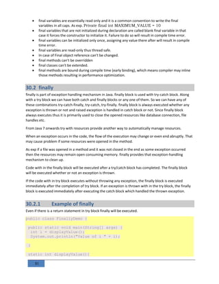 81
 final variables are essentially read only and it is a common convention to write the final
variables in all caps. As exp. Private final int MAXIMUM_VALUE = 10
 final variables that are not initialized during declaration are called blank final variable in that
case it forces the constructor to initialize it. Failure to do so will result in compile time error.
 final variables can be initialized only once, assigning any value there after will result in compile
time error.
 final variables are read-only thus thread safe.
 In case of Final object reference can't be changed.
 final methods can't be overridden
 final classes can't be extended.
 final methods are bound during compile time (early binding), which means compiler may inline
those methods resulting in performance optimization.
30.2 finally
finally is part of exception handling mechanism in Java. finally block is used with try-catch block. Along
with a try block we can have both catch and finally blocks or any one of them. So we can have any of
these combinations try-catch-finally, try-catch, try-finally. finally block is always executed whether any
exception is thrown or not and raised exception is handled in catch block or not. Since finally block
always executes thus it is primarily used to close the opened resources like database connection, file
handles etc.
From Java 7 onwards try with resources provide another way to automatically manage resources.
When an exception occurs in the code, the flow of the execution may change or even end abruptly. That
may cause problem if some resources were opened in the method.
As exp if a file was opened in a method and it was not closed in the end as some exception occurred
then the resources may remain open consuming memory. finally provides that exception-handling
mechanism to clean up.
Code with in the finally block will be executed after a try/catch block has completed. The finally block
will be executed whether or not an exception is thrown.
If the code with in try block executes without throwing any exception, the finally block is executed
immediately after the completion of try block. If an exception is thrown with in the try block, the finally
block is executed immediately after executing the catch block which handled the thrown exception.
30.2.1 Example of finally
Even if there is a return statement in try block finally will be executed.
public class FinallyDemo {
public static void main(String[] args) {
int i = displayValue();
System.out.println("Value of i " + i);
}
static int displayValue(){
 