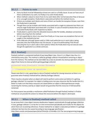 83
30.2.2 Points to note
 Every try block must be followed by at least one catch or a finally clause. So we can have any of
these combinations try-catch, try-finally or try-catch-finally blocks.
 When method is about to return from its try-catch block after normal execution flow or because
of an uncaught exception, finally block is executed just before the method returns.
 If there are multiple catch blocks and none of them can handle the exception thrown, even then
the finally bock is executed.
 Though there can be multiple catch blocks associated with a single try statement but there can
only be single finally block associated with a try block. In case of nested try blocks there can be
associated finally blocks with respective try blocks.
 Finally block is used to close the allocated resources (like file handles, database connections)
before returning from the method.
 It's not a good idea to return any value from finally as it may cause any exceptions that are not
caught in the method to be lost.
 If the JVM exits (through System.exit() or JVM crash) while the try or catch code is being
executed, then the finally block may not execute. In case of multithreading if the thread
executing the try or catch code is interrupted or killed, the finally block may not execute even
though the application as a whole continues.
30.3 finalize()
finalize() method is a protected method of java.lang.Object class. Since it is in Object class thus it is
inherited by every class. This method is called by garbage collector thread before removing an object
from the memory. This method can be overridden by a class to provide any cleanup operation and gives
object final chance to cleanup before getting garbage collected.
protected void finalize() throws Throwable
{
//resource clean up operations
}
Please note that it is not a good idea to rely on finalize() method for closing resources as there is no
guarantee when finalize() method will be called by Garbage collector.
There may be a situation when an object will need to perform some action just before it is getting
garbage collected. For example if an object is holding some non-java resources like file handle then it is
better to make sure that these resources are closed before an object is destroyed because simply
reclaiming the memory used by an object would not guarantee that the resources it held would be
reclaimed.
For that purpose Java provides a mechanism called finalization through finalize() method. In finalize
method we can provide the actions to release the resources before the object is destroyed.
30.3.1 When is finalize() method called
As we know that in Java object memory deallocation happens automatically through garbage collection.
In Java, garbage collector is run by the run time environment periodically and it looks for the objects for
which there are no existing references. finalize method for an object is executed just before it is garbage
collected. But here lies the caveat According to Java language specification -
http://docs.oracle.com/javase/specs/jls/se7/html/jls-12.html#jls-12.6 The Java programming language
 
