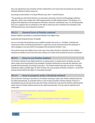 84
does not specify how soon a finalizer will be invoked that's one reason why we should not rely solely on
finalize() method to release resources.
According to Joshua Bloch in his book Effective Java, Item 7: Avoid Finalizers
"The promptness with which finalizers are executed is primarily a function of the garbage collection
algorithm, which varies widely from JVM implementation to JVM implementation. The behavior of a
program that depends on the promptness of finalizer execution may likewise vary. It is entirely possible
that such a program will run perfectly on the JVM on which you test it and then fail miserably on the
JVM favored by your most important customer."
30.3.2 General form of finalize method
finalize method is provided as a protected method in the Object class.
protected void finalize() throws Throwable
Just as a reminder the protected access modifier provides the access as - Variables, methods and
constructors which are declared protected in a superclass can be accessed only by the subclasses in
other package or any class within the package of the protected members' class.
Since all the classes have Object class as the super class either directly or indirectly so this method
would be accessible to each and every class anyway so it makes sense to keep the access as protected.
30.3.3 How to use finalize method
The finalize method of class Object performs no special action; it simply returns normally. Any class
which needs some functionality to be provided in finalize() method has to override this definition and
provide the functionality. According to Java docs - The finalize method may take any action, including
making this object available again to other threads; the usual purpose of finalize, however, is to perform
cleanup actions before the object is irrevocably discarded.
30.3.4 How to properly write a finalize() method
Like constructor chaining in Java there is no finalizer chaining so super class finalize method would not
be called automatically. As example If there is class A which provides a finalize method, if Class A is
extended by class B and class B overrides the finalize method then only Class B's finalize method will be
called. Class A's finalize method would not be called automatically. Thus we need to explicitly call it
using super -
protected void finalize() throws Throwable {
try {
// clean up
} finally {
super.finalize(); // call parent class’ finalize
}
}
 