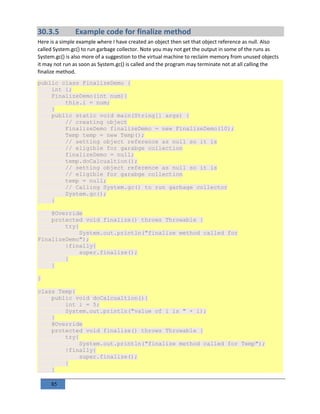 85
30.3.5 Example code for finalize method
Here is a simple example where I have created an object then set that object reference as null. Also
called System.gc() to run garbage collector. Note you may not get the output in some of the runs as
System.gc() is also more of a suggestion to the virtual machine to reclaim memory from unused objects
it may not run as soon as System.gc() is called and the program may terminate not at all calling the
finalize method.
public class FinalizeDemo {
int i;
FinalizeDemo(int num){
this.i = num;
}
public static void main(String[] args) {
// creating object
FinalizeDemo finalizeDemo = new FinalizeDemo(10);
Temp temp = new Temp();
// setting object reference as null so it is
// eligible for garabge collection
finalizeDemo = null;
temp.doCalcualtion();
// setting object reference as null so it is
// eligible for garabge collection
temp = null;
// Calling System.gc() to run garbage collector
System.gc();
}
@Override
protected void finalize() throws Throwable {
try{
System.out.println("finalize method called for
FinalizeDemo");
}finally{
super.finalize();
}
}
}
class Temp{
public void doCalcualtion(){
int i = 5;
System.out.println("value of i is " + i);
}
@Override
protected void finalize() throws Throwable {
try{
System.out.println("finalize method called for Temp");
}finally{
super.finalize();
}
}
 