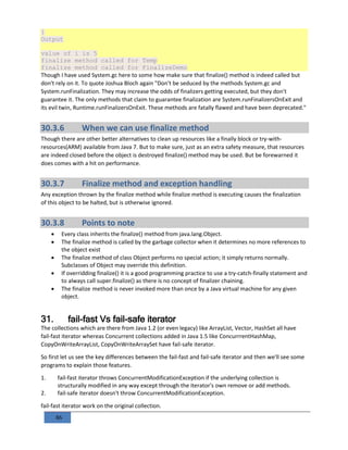 86
}
Output
value of i is 5
finalize method called for Temp
finalize method called for FinalizeDemo
Though I have used System.gc here to some how make sure that finalize() method is indeed called but
don't rely on it. To quote Joshua Bloch again "Don't be seduced by the methods System.gc and
System.runFinalization. They may increase the odds of finalizers getting executed, but they don't
guarantee it. The only methods that claim to guarantee finalization are System.runFinalizersOnExit and
its evil twin, Runtime.runFinalizersOnExit. These methods are fatally flawed and have been deprecated."
30.3.6 When we can use finalize method
Though there are other better alternatives to clean up resources like a finally block or try-with-
resources(ARM) available from Java 7. But to make sure, just as an extra safety measure, that resources
are indeed closed before the object is destroyed finalize() method may be used. But be forewarned it
does comes with a hit on performance.
30.3.7 Finalize method and exception handling
Any exception thrown by the finalize method while finalize method is executing causes the finalization
of this object to be halted, but is otherwise ignored.
30.3.8 Points to note
 Every class inherits the finalize() method from java.lang.Object.
 The finalize method is called by the garbage collector when it determines no more references to
the object exist
 The finalize method of class Object performs no special action; it simply returns normally.
Subclasses of Object may override this definition.
 If overridding finalize() it is a good programming practice to use a try-catch-finally statement and
to always call super.finalize() as there is no concept of finalizer chaining.
 The finalize method is never invoked more than once by a Java virtual machine for any given
object.
31. fail-fast Vs fail-safe iterator
The collections which are there from Java 1.2 (or even legacy) like ArrayList, Vector, HashSet all have
fail-fast iterator whereas Concurrent collections added in Java 1.5 like ConcurrrentHashMap,
CopyOnWriteArrayList, CopyOnWriteArraySet have fail-safe iterator.
So first let us see the key differences between the fail-fast and fail-safe iterator and then we'll see some
programs to explain those features.
1. fail-fast iterator throws ConcurrentModificationException if the underlying collection is
structurally modified in any way except through the iterator's own remove or add methods.
2. fail-safe iterator doesn't throw ConcurrentModificationException.
fail-fast iterator work on the original collection.
 