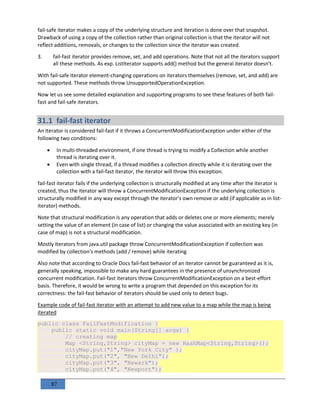 87
fail-safe iterator makes a copy of the underlying structure and iteration is done over that snapshot.
Drawback of using a copy of the collection rather than original collection is that the iterator will not
reflect additions, removals, or changes to the collection since the iterator was created.
3. fail-fast iterator provides remove, set, and add operations. Note that not all the iterators support
all these methods. As exp. ListIterator supports add() method but the general iterator doesn't.
With fail-safe iterator element-changing operations on iterators themselves (remove, set, and add) are
not supported. These methods throw UnsupportedOperationException.
Now let us see some detailed explanation and supporting programs to see these features of both fail-
fast and fail-safe iterators.
31.1 fail-fast iterator
An iterator is considered fail-fast if it throws a ConcurrentModificationException under either of the
following two conditions:
 In multi-threaded environment, if one thread is trying to modify a Collection while another
thread is iterating over it.
 Even with single thread, if a thread modifies a collection directly while it is iterating over the
collection with a fail-fast iterator, the iterator will throw this exception.
fail-fast iterator fails if the underlying collection is structurally modified at any time after the iterator is
created, thus the iterator will throw a ConcurrentModificationException if the underlying collection is
structurally modified in any way except through the iterator's own remove or add (if applicable as in list-
iterator) methods.
Note that structural modification is any operation that adds or deletes one or more elements; merely
setting the value of an element (in case of list) or changing the value associated with an existing key (in
case of map) is not a structural modification.
Mostly Iterators from java.util package throw ConcurrentModificationException if collection was
modified by collection's methods (add / remove) while iterating
Also note that according to Oracle Docs fail-fast behavior of an iterator cannot be guaranteed as it is,
generally speaking, impossible to make any hard guarantees in the presence of unsynchronized
concurrent modification. Fail-fast iterators throw ConcurrentModificationException on a best-effort
basis. Therefore, it would be wrong to write a program that depended on this exception for its
correctness: the fail-fast behavior of iterators should be used only to detect bugs.
Example code of fail-fast iterator with an attempt to add new value to a map while the map is being
iterated
public class FailFastModification {
public static void main(String[] args) {
// creating map
Map <String,String> cityMap = new HashMap<String,String>();
cityMap.put("1","New York City" );
cityMap.put("2", "New Delhi");
cityMap.put("3", "Newark");
cityMap.put("4", "Newport");
 