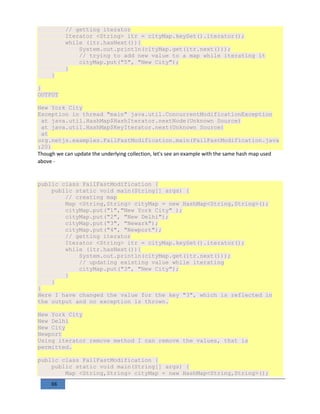 88
// getting iterator
Iterator <String> itr = cityMap.keySet().iterator();
while (itr.hasNext()){
System.out.println(cityMap.get(itr.next()));
// trying to add new value to a map while iterating it
cityMap.put("5", "New City");
}
}
}
OUTPUT
New York City
Exception in thread "main" java.util.ConcurrentModificationException
at java.util.HashMap$HashIterator.nextNode(Unknown Source)
at java.util.HashMap$KeyIterator.next(Unknown Source)
at
org.netjs.examples.FailFastModification.main(FailFastModification.java
:20)
Though we can update the underlying collection, let's see an example with the same hash map used
above -
public class FailFastModification {
public static void main(String[] args) {
// creating map
Map <String,String> cityMap = new HashMap<String,String>();
cityMap.put("1","New York City" );
cityMap.put("2", "New Delhi");
cityMap.put("3", "Newark");
cityMap.put("4", "Newport");
// getting iterator
Iterator <String> itr = cityMap.keySet().iterator();
while (itr.hasNext()){
System.out.println(cityMap.get(itr.next()));
// updating existing value while iterating
cityMap.put("3", "New City");
}
}
}
Here I have changed the value for the key "3", which is reflected in
the output and no exception is thrown.
New York City
New Delhi
New City
Newport
Using iterator remove method I can remove the values, that is
permitted.
public class FailFastModification {
public static void main(String[] args) {
Map <String,String> cityMap = new HashMap<String,String>();
 