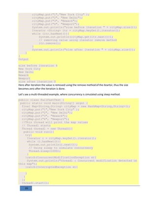 89
cityMap.put("1","New York City" );
cityMap.put("2", "New Delhi");
cityMap.put("3", "Newark");
cityMap.put("4", "Newport");
System.out.println("size before iteration " + cityMap.size());
Iterator <String> itr = cityMap.keySet().iterator();
while (itr.hasNext()){
System.out.println(cityMap.get(itr.next()));
// removing value using iterator remove method
itr.remove();
}
System.out.println("size after iteration " + cityMap.size());
}
}
Output
size before iteration 4
New York City
New Delhi
Newark
Newport
size after iteration 0
Here after iteration the value is removed using the remove method of the iteartor, thus the size
becomes zero after the iteration is done.
Let’s see a multi-threaded example, where concurrency is simulated using sleep method.
public class FailFastTest {
public static void main(String[] args) {
final Map<String,String> cityMap = new HashMap<String,String>();
cityMap.put("1","New York City" );
cityMap.put("2", "New Delhi");
cityMap.put("3", "Newark");
cityMap.put("4", "Newport");
//This thread will print the map values
// Thread1 starts
Thread thread1 = new Thread(){
public void run(){
try{
Iterator i = cityMap.keySet().iterator();
while (i.hasNext()){
System.out.println(i.next());
// Using sleep to simulate concurrency
Thread.sleep(1000);
}
}catch(ConcurrentModificationException e){
System.out.println("thread1 : Concurrent modification detected on
this map");
}catch(InterruptedException e){
}
}
};
thread1.start();
 