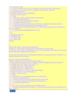 90
// Thread1 ends
// This thread will try to remove value from the collection,
// while the collection is iterated by another thread.
// thread2 starts
Thread thread2 = new Thread(){
public void run(){
try{
// Using sleep to simulate concurrency
Thread.sleep(2000);
// removing value from the map
cityMap.remove("2");
System.out.println("city with key 2 removed successfully");
}catch(ConcurrentModificationException e){
System.out.println("thread2 : Concurrent modification detected
on this map");
} catch(InterruptedException e){}
}
};
thread2.start();
// thread2 end
} // main end
} // class end
Output
1
2
city with key 2 removed successfully
thread1 : Concurrent modification detected on this map
It can be seen that in thread 1 which is iterating the map, Concurrent
modification exception is thrown.
If we use the same multi-threaded program for updating the values, it
should update the values.
public class FailFastTest {
public static void main(String[] args) {
final Map<String,String> cityMap = new HashMap<String,String>();
cityMap.put("1","New York City" );
cityMap.put("2", "New Delhi");
cityMap.put("3", "Newark");
cityMap.put("4", "Newport");
//This thread will print the map values
Thread thread1 = new Thread(){
public void run(){
try{
Iterator i = cityMap.keySet().iterator();
while (i.hasNext()){
System.out.println(cityMap.get(i.next()));
// Using sleep to simulate concurrency
Thread.sleep(1000);
}
}catch(ConcurrentModificationException e){
System.out.println("thread1 : Concurrent modification detected on
this map");
 