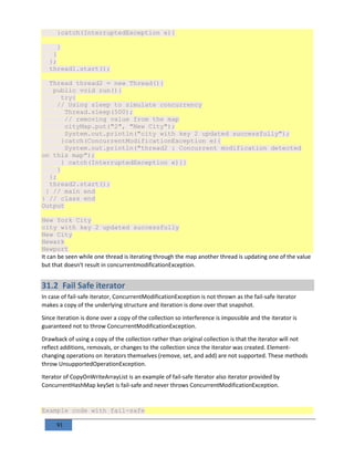 91
}catch(InterruptedException e){
}
}
};
thread1.start();
Thread thread2 = new Thread(){
public void run(){
try{
// Using sleep to simulate concurrency
Thread.sleep(500);
// removing value from the map
cityMap.put("2", "New City");
System.out.println("city with key 2 updated successfully");
}catch(ConcurrentModificationException e){
System.out.println("thread2 : Concurrent modification detected
on this map");
} catch(InterruptedException e){}
}
};
thread2.start();
} // main end
} // class end
Output
New York City
city with key 2 updated successfully
New City
Newark
Newport
It can be seen while one thread is iterating through the map another thread is updating one of the value
but that doesn't result in concurrentmodificationException.
31.2 Fail Safe iterator
In case of fail-safe iterator, ConcurrentModificationException is not thrown as the fail-safe iterator
makes a copy of the underlying structure and iteration is done over that snapshot.
Since iteration is done over a copy of the collection so interference is impossible and the iterator is
guaranteed not to throw ConcurrentModificationException.
Drawback of using a copy of the collection rather than original collection is that the iterator will not
reflect additions, removals, or changes to the collection since the iterator was created. Element-
changing operations on iterators themselves (remove, set, and add) are not supported. These methods
throw UnsupportedOperationException.
Iterator of CopyOnWriteArrayList is an example of fail-safe Iterator also iterator provided by
ConcurrentHashMap keySet is fail-safe and never throws ConcurrentModificationException.
Example code with fail-safe
 