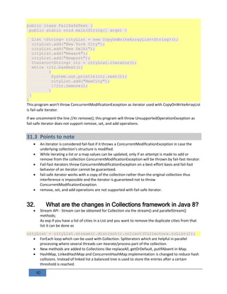 92
public class FailSafeTest {
public static void main(String[] args) {
List <String> cityList = new CopyOnWriteArrayList<String>();
cityList.add("New York City");
cityList.add("New Delhi");
cityList.add("Newark");
cityList.add("Newport");
Iterator<String> itr = cityList.iterator();
while (itr.hasNext())
{
System.out.println(itr.next());
cityList.add("NewCity");
//itr.remove();
}
}
}
This program won't throw ConcurrentModificationException as iterator used with CopyOnWriteArrayList
is fail-safe iterator.
If we uncomment the line //itr.remove(); this program will throw UnsupportedOperationException as
fail-safe iterator does not support remove, set, and add operations.
31.3 Points to note
 An iterator is considered fail-fast if it throws a ConcurrentModificationException in case the
underlying collection's structure is modified.
 While iterating a list or a map values can be updated, only if an attempt is made to add or
remove from the collection ConcurrentModificationException will be thrown by fail-fast iterator.
 Fail-fast iterators throw ConcurrentModificationException on a best-effort basis and fail-fast
behavior of an iterator cannot be guaranteed.
 fail-safe iterator works with a copy of the collection rather than the original collection thus
interference is impossible and the iterator is guaranteed not to throw
ConcurrentModificationException.
 remove, set, and add operations are not supported with fail-safe iterator.
32. What are the changes in Collections framework in Java 8?
 Stream API - Stream can be obtained for Collection via the stream() and parallelStream()
methods;
As exp if you have a list of cities in a List and you want to remove the duplicate cities from that
list it can be done as
cityList = cityList.stream().distinct().collect(Collectors.toList());
 ForEach loop which can be used with Collection. Spliterators which are helpful in parallel
processing where several threads can itearate/process part of the collection.
 New methods are added to Collections like replaceAll, getOrDefault, putIfAbsent in Map.
 HashMap, LinkedHashMap and ConcurrentHashMap.implementation is changed to reduce hash
collisions. Instead of linked list a balanced tree is used to store the entries after a certain
threshold is reached.
 