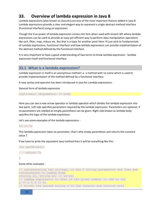 93
33. Overview of lambda expression in Java 8
Lambda expressions (also known as closures) are one of the most important feature added in Java 8.
Lambda expressions provide a clear and elegant way to represent a single abstract method interface
(Functional interface) using an expression.
Though the true power of lambda expression comes into fore when used with stream API where lambda
expressions can be used to provide an easy yet efficient way to perform data manipulation operations
like sort, filter, map, reduce etc. But that is a topic for another post! Here I'll just stick to fundamentals
of Lambda expressions, functional interface and how lambda expressions can provide implementation of
the abstract method defined by the functional interface.
It is very important to have a good understanding of two terms to know lambda expression - lambda
expression itself and functional interface.
33.1 What is a lambda expression?
Lambda expression in itself is an anonymous method i.e. a method with no name which is used to
provide implementation of the method defined by a functional interface.
A new syntax and operator has been introduced in Java for Lambda expressions.
General form of lambda expression
(optional) (Arguments) -> body
Here you can see a new arrow operator or lambda operator which divides the lambda expression into
two parts. Left side specifies parameters required by the lambda expression. Parameters are optional, if
no parameters are needed an empty parenthesis can be given. Right side known as lambda body
specifies the logic of the lambda expression.
Let's see some examples of the lambda expressions -
() -> 7;
This lambda expression takes no parameter, that's why empty parenthesis and returns the constant
value 7.
If we have to write the equivalent Java method then it will be something like this -
int getValue(){
return 7;
}
Some other examples -
// concatenating two strings, it has 2 string parameters and they are
concatenated in lambda body
(String s1, String s2) -> s1+s2;
// Lambda expression to test if the given number is odd or not
n -> n % 2 != 0;
// Prints the passed string s to the console and returns void
 