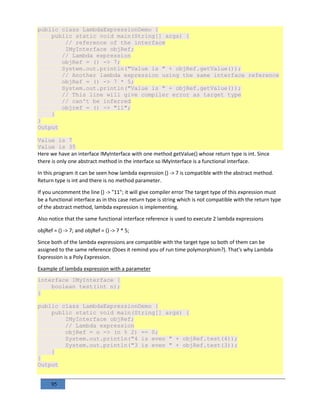 95
public class LambdaExpressionDemo {
public static void main(String[] args) {
// reference of the interface
IMyInterface objRef;
// Lambda expression
objRef = () -> 7;
System.out.println("Value is " + objRef.getValue());
// Another lambda expression using the same interface reference
objRef = () -> 7 * 5;
System.out.println("Value is " + objRef.getValue());
// This line will give compiler error as target type
// can't be inferred
objref = () -> "11";
}
}
Output
Value is 7
Value is 35
Here we have an interface IMyInterface with one method getValue() whose return type is int. Since
there is only one abstract method in the interface so IMyInterface is a functional interface.
In this program it can be seen how lambda expression () -> 7 is compatible with the abstract method.
Return type is int and there is no method parameter.
If you uncomment the line () -> "11"; it will give compiler error The target type of this expression must
be a functional interface as in this case return type is string which is not compatible with the return type
of the abstract method, lambda expression is implementing.
Also notice that the same functional interface reference is used to execute 2 lambda expressions
objRef = () -> 7; and objRef = () -> 7 * 5;
Since both of the lambda expressions are compatible with the target type so both of them can be
assigned to the same reference (Does it remind you of run time polymorphism?). That's why Lambda
Expression is a Poly Expression.
Example of lambda expression with a parameter
interface IMyInterface {
boolean test(int n);
}
public class LambdaExpressionDemo {
public static void main(String[] args) {
IMyInterface objRef;
// Lambda expression
objRef = n -> (n % 2) == 0;
System.out.println("4 is even " + objRef.test(4));
System.out.println("3 is even " + objRef.test(3));
}
}
Output
 