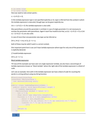 96
4 is even true
3 is even false
Here we need to note certain points -
n -> (n % 2) == 0;
In this lambda expression type is not specified explicitly as int, type is inferred from the context in which
the lambda expression is executed, though type can be given explicitly too.
int n -> (n % 2) == 0; this lambda expression is also valid.
Also parenthesis around the parameter is omitted, in case of single parameter it is not necessary to
enclose the parameter with parenthesis. Again it won't be invalid to do that, so (n) -> (n % 2) == 0; or (int
n) -> (n % 2) == 0; are also valid.
In case of more than one parameter also type can be inferred so
(int x, int y) -> x+y; or (x, y) -> x + y;
both of these may be valid if used in a correct context.
One important point here is we can't have lambda expression where type for only one of the parameter
is explicitly declared.
// Invalid lambda expression
(int x, y) -> x + y;
Block lambda expression
Till now all the examples we have seen are single expression lambda, we also have a second type of
lambda expressions known as "block lambda" where the right side of the lambda expression is a block of
code.
Let's see an example, here with in the lambda expression we have a block of code for counting the
words in a string without using any String function.
@FunctionalInterface
interface IMyInterface {
int doCount(String str);
}
public class LambdaExpressionDemo {
public static void main(String[] args) {
// Lambda expression
IMyInterface objRef = (str) -> {
int c = 0;
char ch[]= new char[str.length()];
for(int i = 0; i < str.length(); i++){
ch[i] = str.charAt(i);
if(((i > 0) && (ch[i] != ' ') && (ch[i-1] == ' ')) ||
((ch[0] != ' ') && (i == 0)))
c++;
}
return c;
};
 
