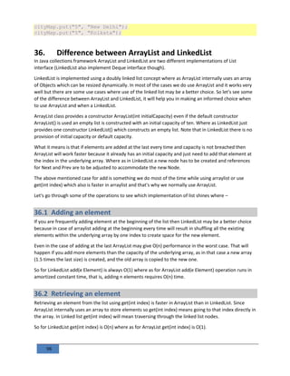 98
cityMap.put("5", "New Delhi");
cityMap.put("5", "Kolkata");
36. Difference between ArrayList and LinkedList
In Java collections framework ArrayList and LinkedList are two different implementations of List
interface (LinkedList also implement Deque interface though).
LinkedList is implemented using a doubly linked list concept where as ArrayList internally uses an array
of Objects which can be resized dynamically. In most of the cases we do use ArrayList and it works very
well but there are some use cases where use of the linked list may be a better choice. So let's see some
of the difference between ArrayList and LinkedList, it will help you in making an informed choice when
to use ArrayList and when a LinkedList.
ArrayList class provides a constructor ArrayList(int initialCapacity) even if the default constructor
ArrayList() is used an empty list is constructed with an initial capacity of ten. Where as LinkedList just
provides one constructor LinkedList() which constructs an empty list. Note that in LinkedList there is no
provision of initial capacity or default capacity.
What it means is that if elements are added at the last every time and capacity is not breached then
ArrayList will work faster because it already has an initial capacity and just need to add that element at
the index in the underlying array. Where as in LinkedList a new node has to be created and references
for Next and Prev are to be adjusted to accommodate the new Node.
The above mentioned case for add is something we do most of the time while using arraylist or use
get(int index) which also is faster in arraylist and that's why we normally use ArrayList.
Let's go through some of the operations to see which implementation of list shines where –
36.1 Adding an element
If you are frequently adding element at the beginning of the list then LinkedList may be a better choice
because in case of arraylist adding at the beginning every time will result in shuffling all the existing
elements within the underlying array by one index to create space for the new element.
Even in the case of adding at the last ArrayList may give O(n) performance in the worst case. That will
happen if you add more elements than the capacity of the underlying array, as in that case a new array
(1.5 times the last size) is created, and the old array is copied to the new one.
So for LinkedList add(e Element) is always O(1) where as for ArrayList add(e Element) operation runs in
amortized constant time, that is, adding n elements requires O(n) time.
36.2 Retrieving an element
Retrieving an element from the list using get(int index) is faster in ArrayList than in LinkedList. Since
ArrayList internally uses an array to store elements so get(int index) means going to that index directly in
the array. In Linked list get(int index) will mean traversing through the linked list nodes.
So for LinkedList get(int index) is O(n) where as for ArrayList get(int index) is O(1).
 