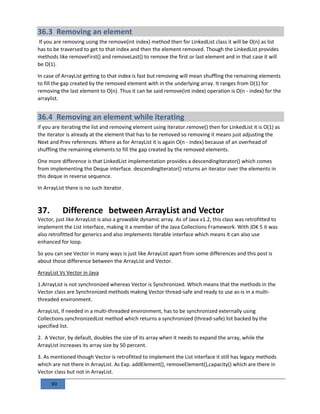 99
36.3 Removing an element
If you are removing using the remove(int index) method then for LinkedList class it will be O(n) as list
has to be traversed to get to that index and then the element removed. Though the LinkedList provides
methods like removeFirst() and removeLast() to remove the first or last element and in that case it will
be O(1).
In case of ArrayList getting to that index is fast but removing will mean shuffling the remaining elements
to fill the gap created by the removed element with in the underlying array. It ranges from O(1) for
removing the last element to O(n). Thus it can be said remove(int index) operation is O(n - index) for the
arraylist.
36.4 Removing an element while iterating
if you are iterating the list and removing element using iterator.remove() then for LinkedList it is O(1) as
the iterator is already at the element that has to be removed so removing it means just adjusting the
Next and Prev references. Where as for ArrayList it is again O(n - index) because of an overhead of
shuffling the remaining elements to fill the gap created by the removed elements.
One more difference is that LinkedList implementation provides a descendingIterator() which comes
from implementing the Deque interface. descendingIterator() returns an iterator over the elements in
this deque in reverse sequence.
In ArrayList there is no such iterator.
37. Difference between ArrayList and Vector
Vector, just like ArrayList is also a growable dynamic array. As of Java v1.2, this class was retrofitted to
implement the List interface, making it a member of the Java Collections Framework. With JDK 5 it was
also retrofitted for generics and also implements Iterable interface which means it can also use
enhanced for loop.
So you can see Vector in many ways is just like ArrayList apart from some differences and this post is
about those difference between the ArrayList and Vector.
ArrayList Vs Vector in Java
1.ArrayList is not synchronized whereas Vector is Synchronized. Which means that the methods in the
Vector class are Synchronized methods making Vector thread-safe and ready to use as-is in a multi-
threaded environment.
ArrayList, if needed in a multi-threaded environment, has to be synchronized externally using
Collections.synchronizedList method which returns a synchronized (thread-safe) list backed by the
specified list.
2. A Vector, by default, doubles the size of its array when it needs to expand the array, while the
ArrayList increases its array size by 50 percent.
3. As mentioned though Vector is retrofitted to implement the List interface it still has legacy methods
which are not there in ArrayList. As Exp. addElement(), removeElement(),capacity() which are there in
Vector class but not in ArrayList.
 