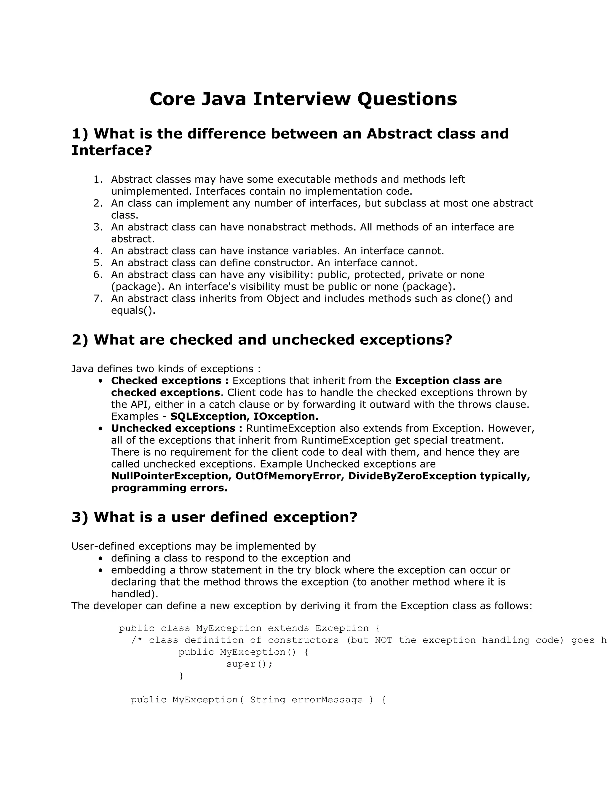 Core Java Interview Questions
1) What is the difference between an Abstract class and
Interface?
1. Abstract classes may have some executable methods and methods left
unimplemented. Interfaces contain no implementation code.
2. An class can implement any number of interfaces, but subclass at most one abstract
class.
3. An abstract class can have nonabstract methods. All methods of an interface are
abstract.
4. An abstract class can have instance variables. An interface cannot.
5. An abstract class can define constructor. An interface cannot.
6. An abstract class can have any visibility: public, protected, private or none
(package). An interface's visibility must be public or none (package).
7. An abstract class inherits from Object and includes methods such as clone() and
equals().
2) What are checked and unchecked exceptions?
Java defines two kinds of exceptions :
• Checked exceptions : Exceptions that inherit from the Exception class are
checked exceptions. Client code has to handle the checked exceptions thrown by
the API, either in a catch clause or by forwarding it outward with the throws clause.
Examples - SQLException, IOxception.
• Unchecked exceptions : RuntimeException also extends from Exception. However,
all of the exceptions that inherit from RuntimeException get special treatment.
There is no requirement for the client code to deal with them, and hence they are
called unchecked exceptions. Example Unchecked exceptions are
NullPointerException, OutOfMemoryError, DivideByZeroException typically,
programming errors.
3) What is a user defined exception?
User-defined exceptions may be implemented by
• defining a class to respond to the exception and
• embedding a throw statement in the try block where the exception can occur or
declaring that the method throws the exception (to another method where it is
handled).
The developer can define a new exception by deriving it from the Exception class as follows:
public class MyException extends Exception {
/* class definition of constructors (but NOT the exception handling code) goes h
public MyException() {
super();
}
public MyException( String errorMessage ) {
 