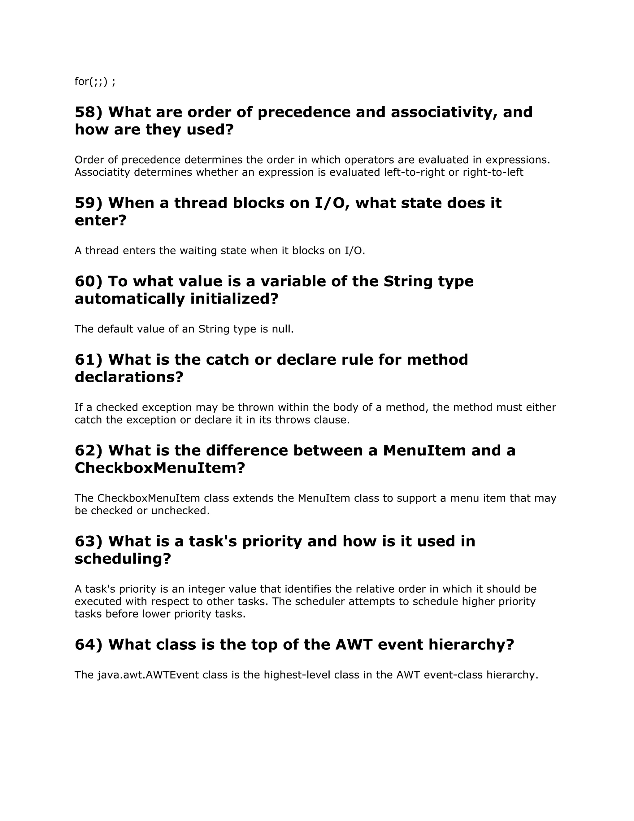 for(;;) ;
58) What are order of precedence and associativity, and
how are they used?
Order of precedence determines the order in which operators are evaluated in expressions.
Associatity determines whether an expression is evaluated left-to-right or right-to-left
59) When a thread blocks on I/O, what state does it
enter?
A thread enters the waiting state when it blocks on I/O.
60) To what value is a variable of the String type
automatically initialized?
The default value of an String type is null.
61) What is the catch or declare rule for method
declarations?
If a checked exception may be thrown within the body of a method, the method must either
catch the exception or declare it in its throws clause.
62) What is the difference between a MenuItem and a
CheckboxMenuItem?
The CheckboxMenuItem class extends the MenuItem class to support a menu item that may
be checked or unchecked.
63) What is a task's priority and how is it used in
scheduling?
A task's priority is an integer value that identifies the relative order in which it should be
executed with respect to other tasks. The scheduler attempts to schedule higher priority
tasks before lower priority tasks.
64) What class is the top of the AWT event hierarchy?
The java.awt.AWTEvent class is the highest-level class in the AWT event-class hierarchy.
 