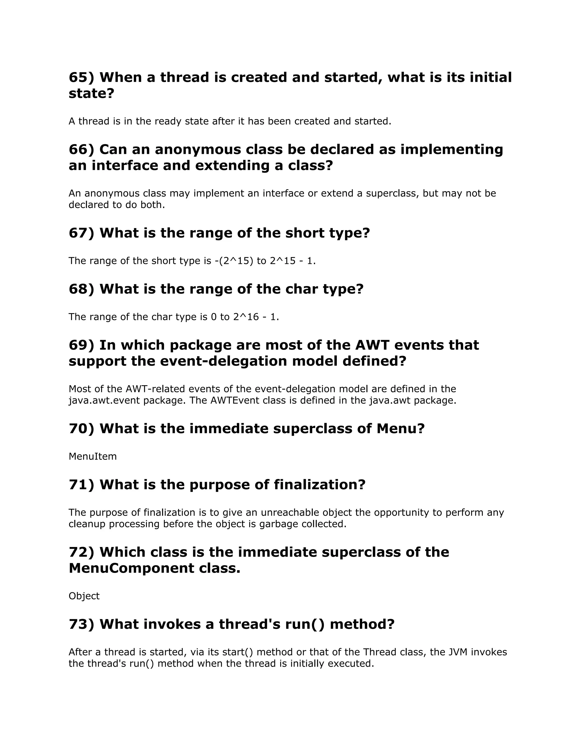 65) When a thread is created and started, what is its initial
state?
A thread is in the ready state after it has been created and started.
66) Can an anonymous class be declared as implementing
an interface and extending a class?
An anonymous class may implement an interface or extend a superclass, but may not be
declared to do both.
67) What is the range of the short type?
The range of the short type is -(2^15) to 2^15 - 1.
68) What is the range of the char type?
The range of the char type is 0 to 2^16 - 1.
69) In which package are most of the AWT events that
support the event-delegation model defined?
Most of the AWT-related events of the event-delegation model are defined in the
java.awt.event package. The AWTEvent class is defined in the java.awt package.
70) What is the immediate superclass of Menu?
MenuItem
71) What is the purpose of finalization?
The purpose of finalization is to give an unreachable object the opportunity to perform any
cleanup processing before the object is garbage collected.
72) Which class is the immediate superclass of the
MenuComponent class.
Object
73) What invokes a thread's run() method?
After a thread is started, via its start() method or that of the Thread class, the JVM invokes
the thread's run() method when the thread is initially executed.
 