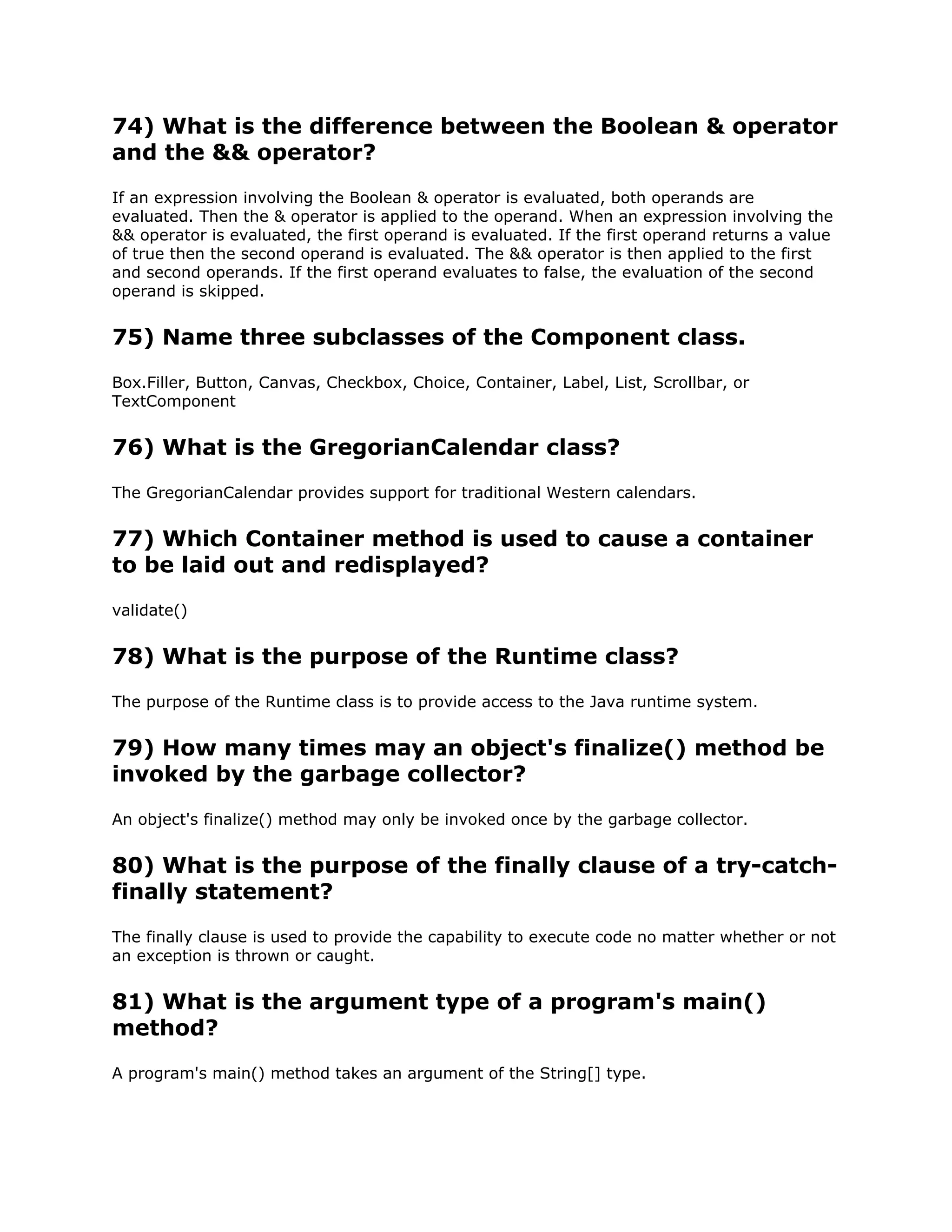 74) What is the difference between the Boolean & operator
and the && operator?
If an expression involving the Boolean & operator is evaluated, both operands are
evaluated. Then the & operator is applied to the operand. When an expression involving the
&& operator is evaluated, the first operand is evaluated. If the first operand returns a value
of true then the second operand is evaluated. The && operator is then applied to the first
and second operands. If the first operand evaluates to false, the evaluation of the second
operand is skipped.
75) Name three subclasses of the Component class.
Box.Filler, Button, Canvas, Checkbox, Choice, Container, Label, List, Scrollbar, or
TextComponent
76) What is the GregorianCalendar class?
The GregorianCalendar provides support for traditional Western calendars.
77) Which Container method is used to cause a container
to be laid out and redisplayed?
validate()
78) What is the purpose of the Runtime class?
The purpose of the Runtime class is to provide access to the Java runtime system.
79) How many times may an object's finalize() method be
invoked by the garbage collector?
An object's finalize() method may only be invoked once by the garbage collector.
80) What is the purpose of the finally clause of a try-catch-
finally statement?
The finally clause is used to provide the capability to execute code no matter whether or not
an exception is thrown or caught.
81) What is the argument type of a program's main()
method?
A program's main() method takes an argument of the String[] type.
 